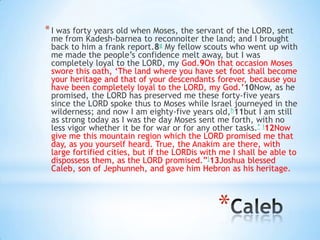 * I was forty years old when Moses, the servant of the LORD, sent

me from Kadesh-barnea to reconnoiter the land; and I brought
back to him a frank report.8g My fellow scouts who went up with
me made the people‘s confidence melt away, but I was
completely loyal to the LORD, my God.9On that occasion Moses
swore this oath, ‗The land where you have set foot shall become
your heritage and that of your descendants forever, because you
have been completely loyal to the LORD, my God.‘10Now, as he
promised, the LORD has preserved me these forty-five years
since the LORD spoke thus to Moses while Israel journeyed in the
wilderness; and now I am eighty-five years old,h11but I am still
as strong today as I was the day Moses sent me forth, with no
less vigor whether it be for war or for any other tasks.* i12Now
give me this mountain region which the LORD promised me that
day, as you yourself heard. True, the Anakim are there, with
large fortified cities, but if the LORDis with me I shall be able to
dispossess them, as the LORD promised.‖j13Joshua blessed
Caleb, son of Jephunneh, and gave him Hebron as his heritage.

*

 