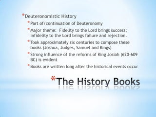 * Deuteronomistic History
* Part of/continuation of Deuteronomy
* Major theme: Fidelity to the Lord brings success;

infidelity to the Lord brings failure and rejection.

* Took approximately six centuries to compose these
books (Joshua, Judges, Samuel and Kings)

* Strong influence of the reforms of King Josiah (620-609
BC) is evident

* Books are written long after the historical events occur

*

 
