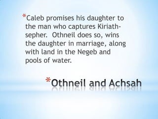 *Caleb promises his daughter to

the man who captures Kiriathsepher. Othneil does so, wins
the daughter in marriage, along
with land in the Negeb and
pools of water.

*

 