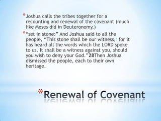 * Joshua calls the tribes together for a

recounting and renewal of the covenant (much
like Moses did in Deuteronomy.)
* ―set in stone:‖ And Joshua said to all the
people, ―This stone shall be our witness,r for it
has heard all the words which the LORD spoke
to us. It shall be a witness against you, should
you wish to deny your God.‖28Then Joshua
dismissed the people, each to their own
heritage.

*

 