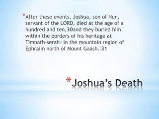 *After these events, Joshua, son of Nun,

servant of the LORD, died at the age of a
hundred and ten,30and they buried him
within the borders of his heritage at
Timnath-serahu in the mountain region of
Ephraim north of Mount Gaash.*31

*

 