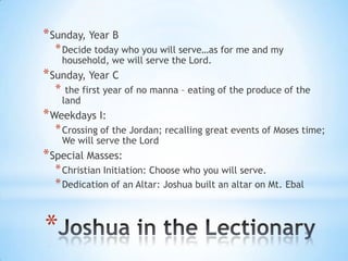 * Sunday, Year B

* Decide today who you will serve…as for me and my
household, we will serve the Lord.

* Sunday, Year C
*

the first year of no manna – eating of the produce of the
land

* Weekdays I:

* Crossing of the Jordan; recalling great events of Moses time;
We will serve the Lord

* Special Masses:

* Christian Initiation: Choose who you will serve.
* Dedication of an Altar: Joshua built an altar on Mt. Ebal

*

 