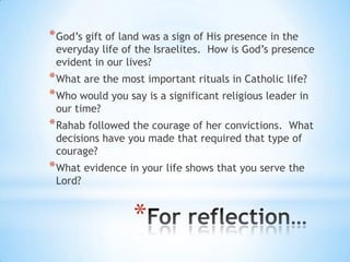 * God‘s gift of land was a sign of His presence in the

everyday life of the Israelites. How is God‘s presence
evident in our lives?

* What are the most important rituals in Catholic life?
* Who would you say is a significant religious leader in
our time?

* Rahab followed the courage of her convictions.

What
decisions have you made that required that type of
courage?

* What evidence in your life shows that you serve the
Lord?

*

 