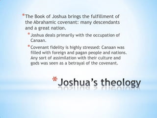 * The Book of Joshua brings the fulfillment of

the Abrahamic covenant: many descendants
and a great nation.

* Joshua deals primarily with the occupation of
Canaan.

* Covenant fidelity is highly stressed: Canaan was

filled with foreign and pagan people and nations.
Any sort of assimilation with their culture and
gods was seen as a betrayal of the covenant.

*

 