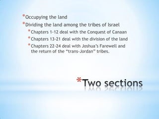 * Occupying the land
* Dividing the land among the tribes of Israel
* Chapters 1-12 deal with the Conquest of Canaan
* Chapters 13-21 deal with the division of the land
* Chapters 22-24 deal with Joshua‘s Farewell and
the return of the ―trans-Jordan‖ tribes.

*

 