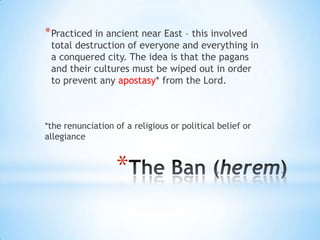 * Practiced in ancient near East – this involved

total destruction of everyone and everything in
a conquered city. The idea is that the pagans
and their cultures must be wiped out in order
to prevent any apostasy* from the Lord.

*the renunciation of a religious or political belief or
allegiance

*

 