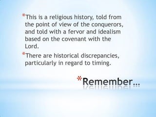 *This is a religious history, told from

the point of view of the conquerors,
and told with a fervor and idealism
based on the covenant with the
Lord.

*There are historical discrepancies,
particularly in regard to timing.

*

 
