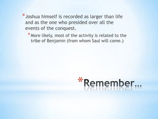 * Joshua himself is recorded as larger than life
and as the one who presided over all the
events of the conquest.

* More likely, most of the activity is related to the
tribe of Benjamin (from whom Saul will come.)

*

 