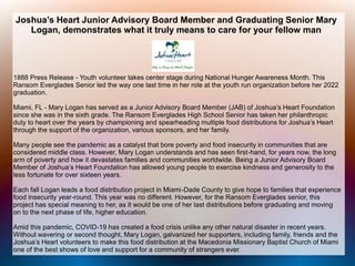 Joshua’s Heart Junior Advisory Board Member and Graduating Senior Mary
Logan, demonstrates what it truly means to care for your fellow man
1888 Press Release - Youth volunteer takes center stage during National Hunger Awareness Month. This
Ransom Everglades Senior led the way one last time in her role at the youth run organization before her 2022
graduation.
Miami, FL - Mary Logan has served as a Junior Advisory Board Member (JAB) of Joshua’s Heart Foundation
since she was in the sixth grade. The Ransom Everglades High School Senior has taken her philanthropic
duty to heart over the years by championing and spearheading multiple food distributions for Joshua’s Heart
through the support of the organization, various sponsors, and her family.
Many people see the pandemic as a catalyst that bore poverty and food insecurity in communities that are
considered middle class. However, Mary Logan understands and has seen first-hand, for years now, the long
arm of poverty and how it devastates families and communities worldwide. Being a Junior Advisory Board
Member of Joshua’s Heart Foundation has allowed young people to exercise kindness and generosity to the
less fortunate for over sixteen years.
Each fall Logan leads a food distribution project in Miami-Dade County to give hope to families that experience
food insecurity year-round. This year was no different. However, for the Ransom Everglades senior, this
project has special meaning to her, as it would be one of her last distributions before graduating and moving
on to the next phase of life, higher education.
Amid this pandemic, COVID-19 has created a food crisis unlike any other natural disaster in recent years.
Without wavering or second thought, Mary Logan, galvanized her supporters, including family, friends and the
Joshua’s Heart volunteers to make this food distribution at the Macedonia Missionary Baptist Church of Miami
one of the best shows of love and support for a community of strangers ever.
 