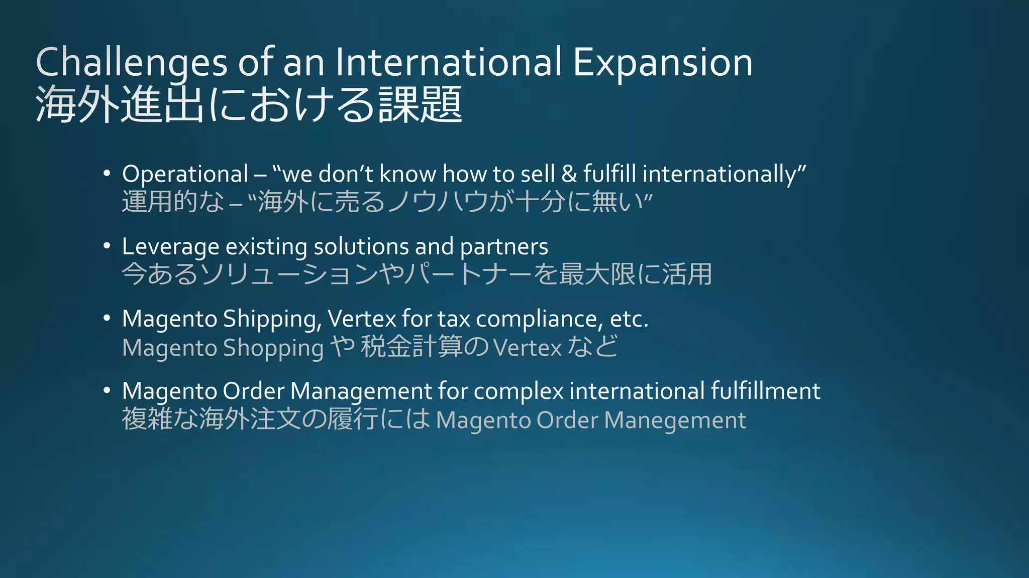 • Operational – “we don’t know how to sell & fulfill internationally”
運用的な – “海外に売るノウハウが十分に無い”
• Leverage existing solutions and partners
今あるソリューションやパートナーを最大限に活用
• Magento Shipping,Vertex for tax compliance, etc.
Magento Shopping や 税金計算のVertex など
• Magento Order Management for complex international fulfillment
複雑な海外注文の履行には Magento Order Manegement
 