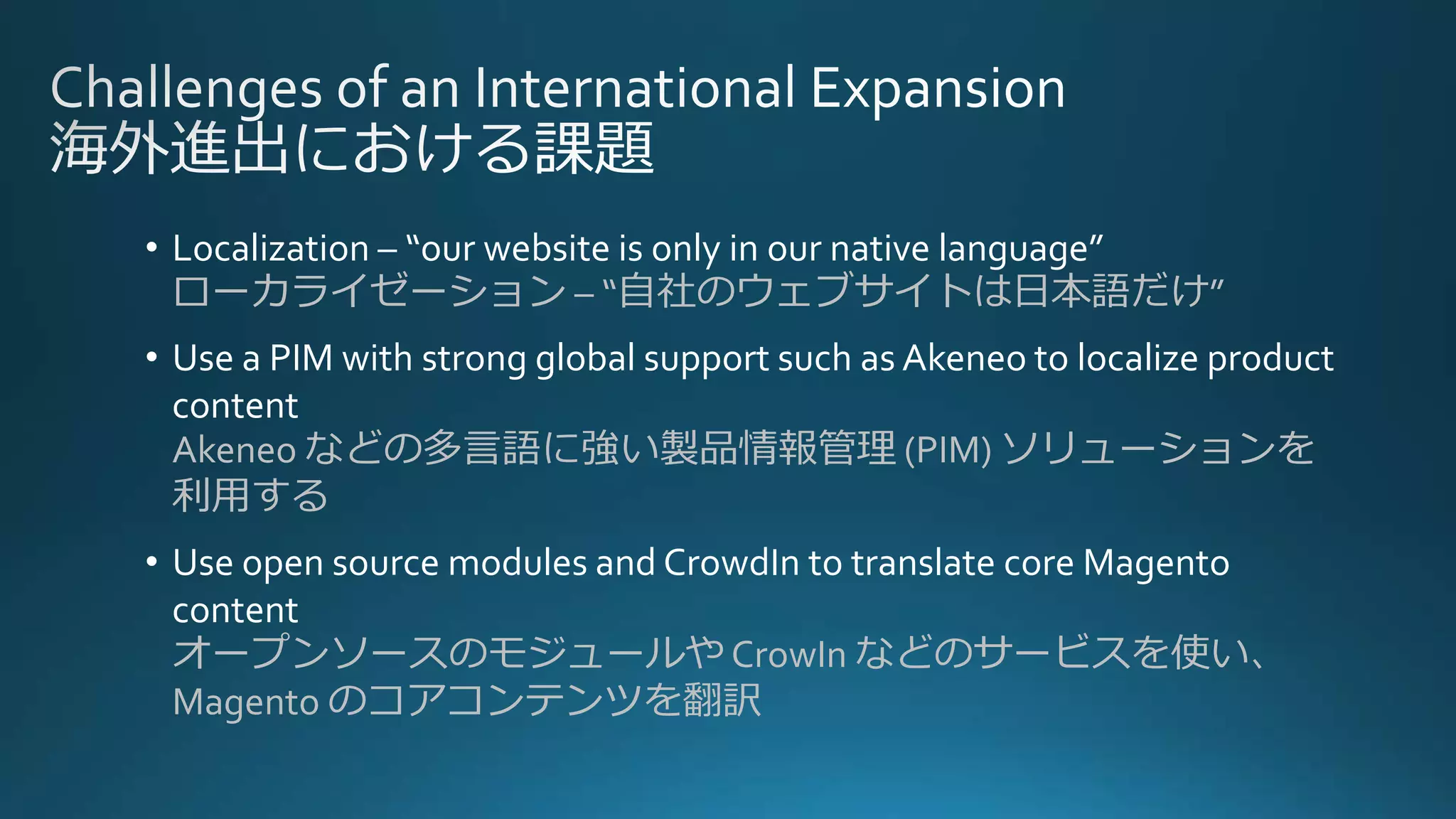 • Localization – “our website is only in our native language”
ローカライゼーション – “自社のウェブサイトは日本語だけ”
• Use a PIM with strong global support such as Akeneo to localize product
content
Akeneo などの多言語に強い製品情報管理 (PIM) ソリューションを
利用する
• Use open source modules and CrowdIn to translate core Magento
content
オープンソースのモジュールや CrowIn などのサービスを使い、
Magento のコアコンテンツを翻訳
 