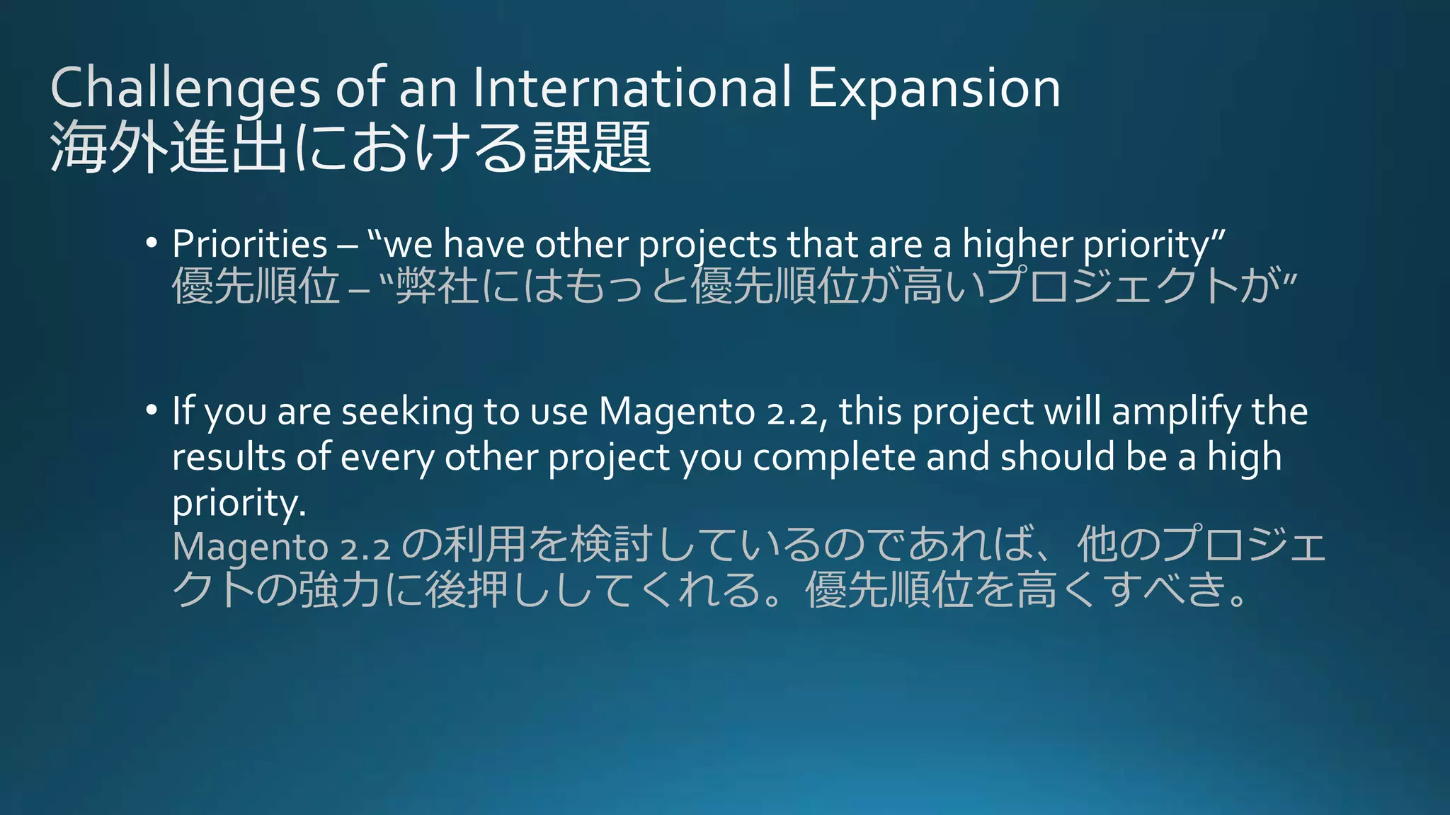 • Priorities – “we have other projects that are a higher priority”
優先順位 – “弊社にはもっと優先順位が高いプロジェクトが”
• If you are seeking to use Magento 2.2, this project will amplify the
results of every other project you complete and should be a high
priority.
Magento 2.2 の利用を検討しているのであれば、他のプロジェ
クトの強力に後押ししてくれる。優先順位を高くすべき。
 