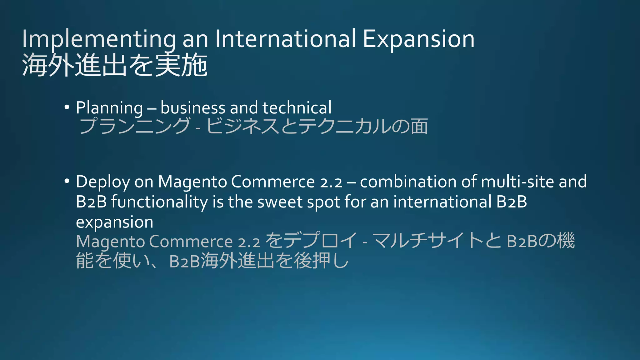 • Planning – business and technical
プランニング - ビジネスとテクニカルの面
• Deploy on Magento Commerce 2.2 – combination of multi-site and
B2B functionality is the sweet spot for an international B2B
expansion
Magento Commerce 2.2 をデプロイ - マルチサイトと B2Bの機
能を使い、B2B海外進出を後押し
 