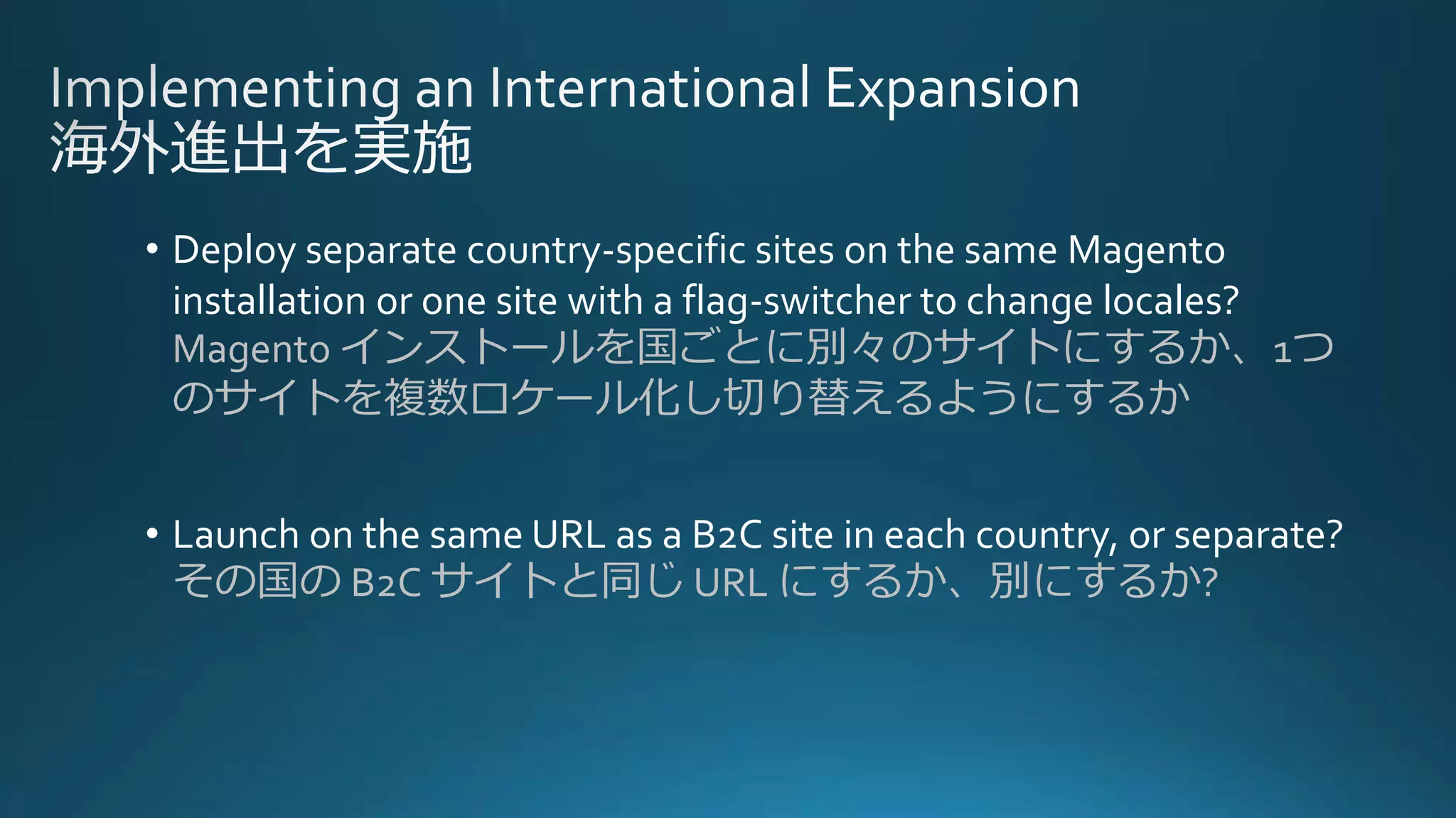 • Deploy separate country-specific sites on the same Magento
installation or one site with a flag-switcher to change locales?
Magento インストールを国ごとに別々のサイトにするか、1つ
のサイトを複数ロケール化し切り替えるようにするか
• Launch on the same URL as a B2C site in each country, or separate?
その国の B2C サイトと同じ URL にするか、別にするか?
 
