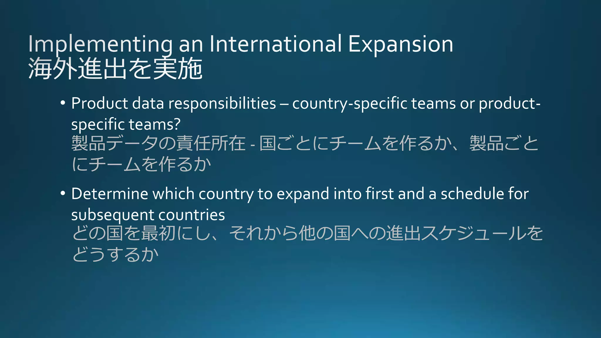 • Product data responsibilities – country-specific teams or product-
specific teams?
製品データの責任所在 - 国ごとにチームを作るか、製品ごと
にチームを作るか
• Determine which country to expand into first and a schedule for
subsequent countries
どの国を最初にし、それから他の国への進出スケジュールを
どうするか
 