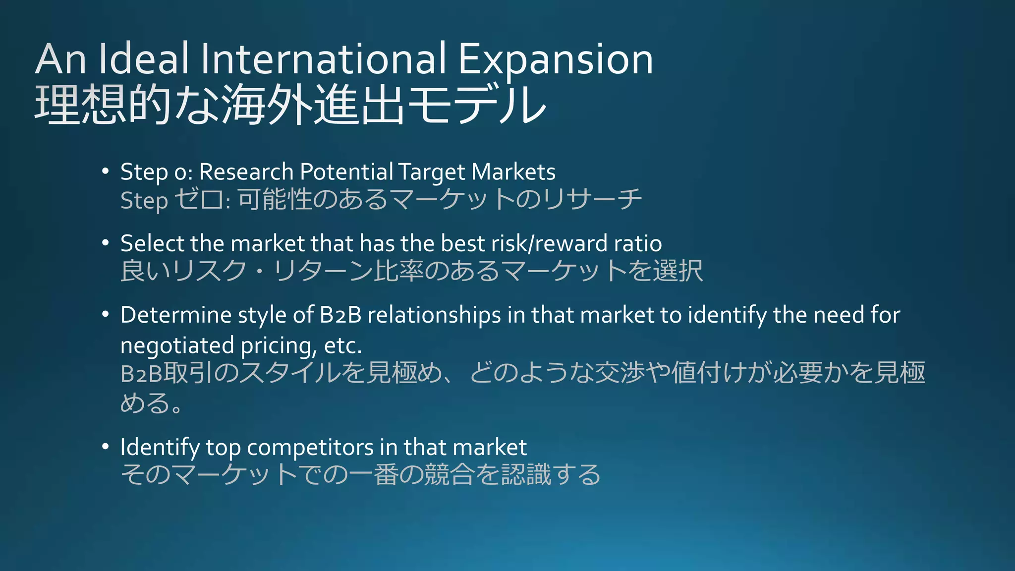 • Step 0: Research PotentialTarget Markets
Step ゼロ: 可能性のあるマーケットのリサーチ
• Select the market that has the best risk/reward ratio
良いリスク・リターン比率のあるマーケットを選択
• Determine style of B2B relationships in that market to identify the need for
negotiated pricing, etc.
B2B取引のスタイルを見極め、どのような交渉や値付けが必要かを見極
める。
• Identify top competitors in that market
そのマーケットでの一番の競合を認識する
 