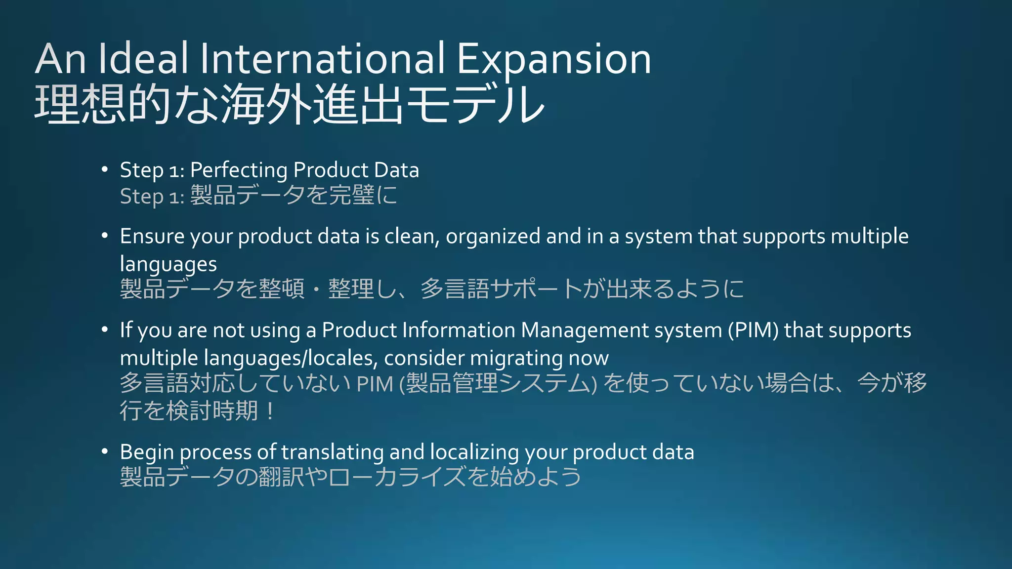 • Step 1: Perfecting Product Data
Step 1: 製品データを完璧に
• Ensure your product data is clean, organized and in a system that supports multiple
languages
製品データを整頓・整理し、多言語サポートが出来るように
• If you are not using a Product Information Management system (PIM) that supports
multiple languages/locales, consider migrating now
多言語対応していない PIM (製品管理システム) を使っていない場合は、今が移
行を検討時期！
• Begin process of translating and localizing your product data
製品データの翻訳やローカライズを始めよう
 