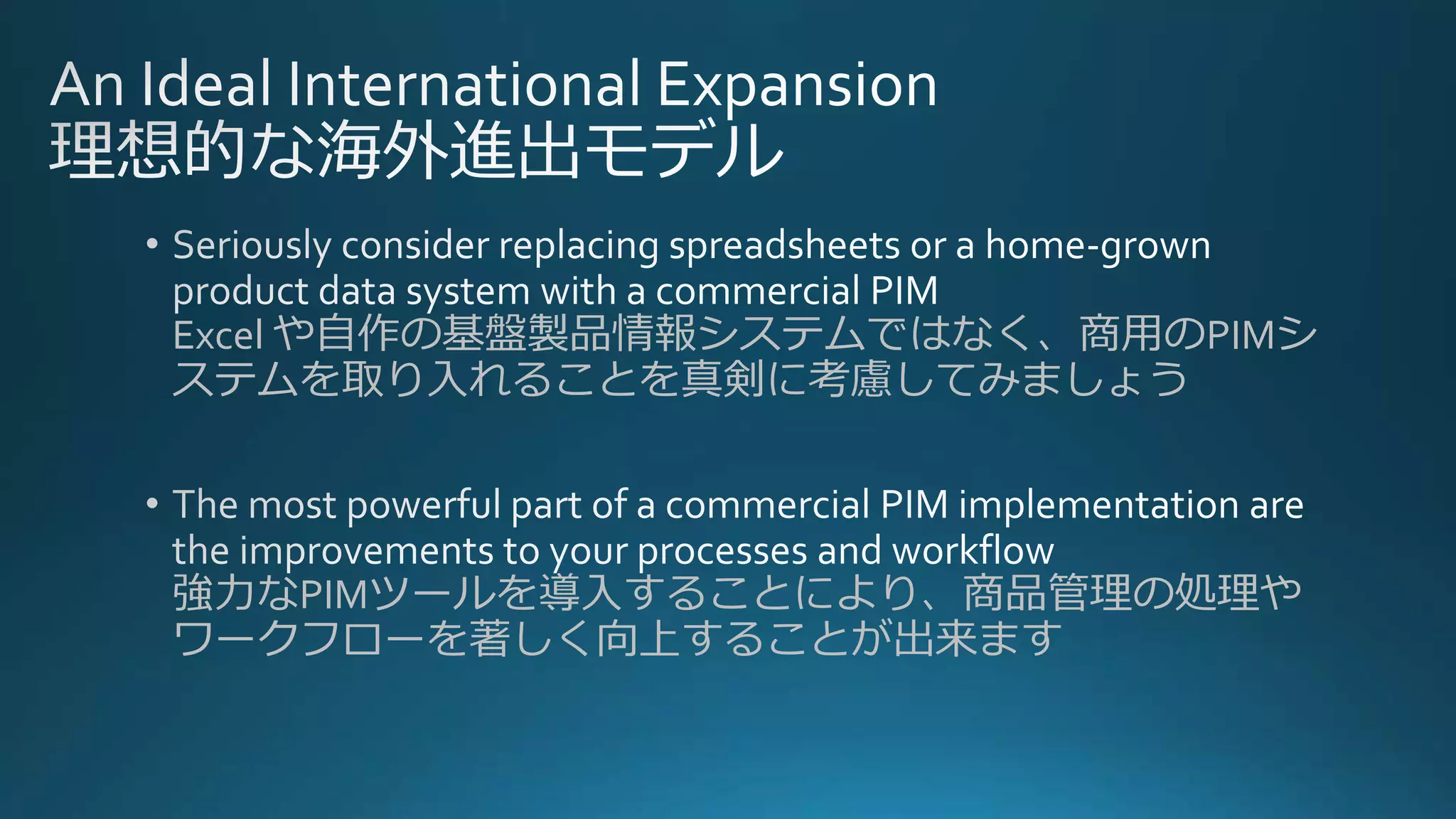 Excel や自作の基盤製品情報システムではなく、商用のPIMシ
ステムを取り入れることを真剣に考慮してみましょう
強力なPIMツールを導入することにより、商品管理の処理や
ワークフローを著しく向上することが出来ます
 