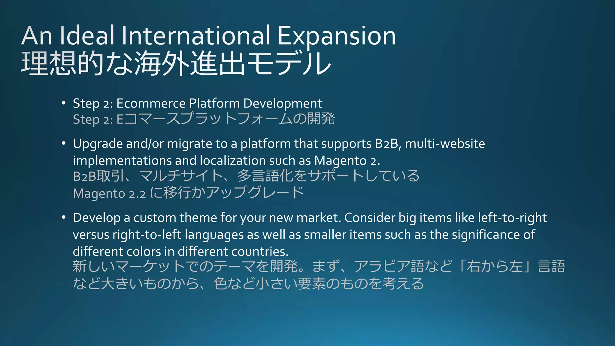 • Step 2: Ecommerce Platform Development
Step 2: Eコマースプラットフォームの開発
• Upgrade and/or migrate to a platform that supports B2B, multi-website
implementations and localization such as Magento 2.
B2B取引、マルチサイト、多言語化をサポートしている
Magento 2.2 に移行かアップグレード
• Develop a custom theme for your new market. Consider big items like left-to-right
versus right-to-left languages as well as smaller items such as the significance of
different colors in different countries.
新しいマーケットでのテーマを開発。まず、アラビア語など「右から左」言語
など大きいものから、色など小さい要素のものを考える
 