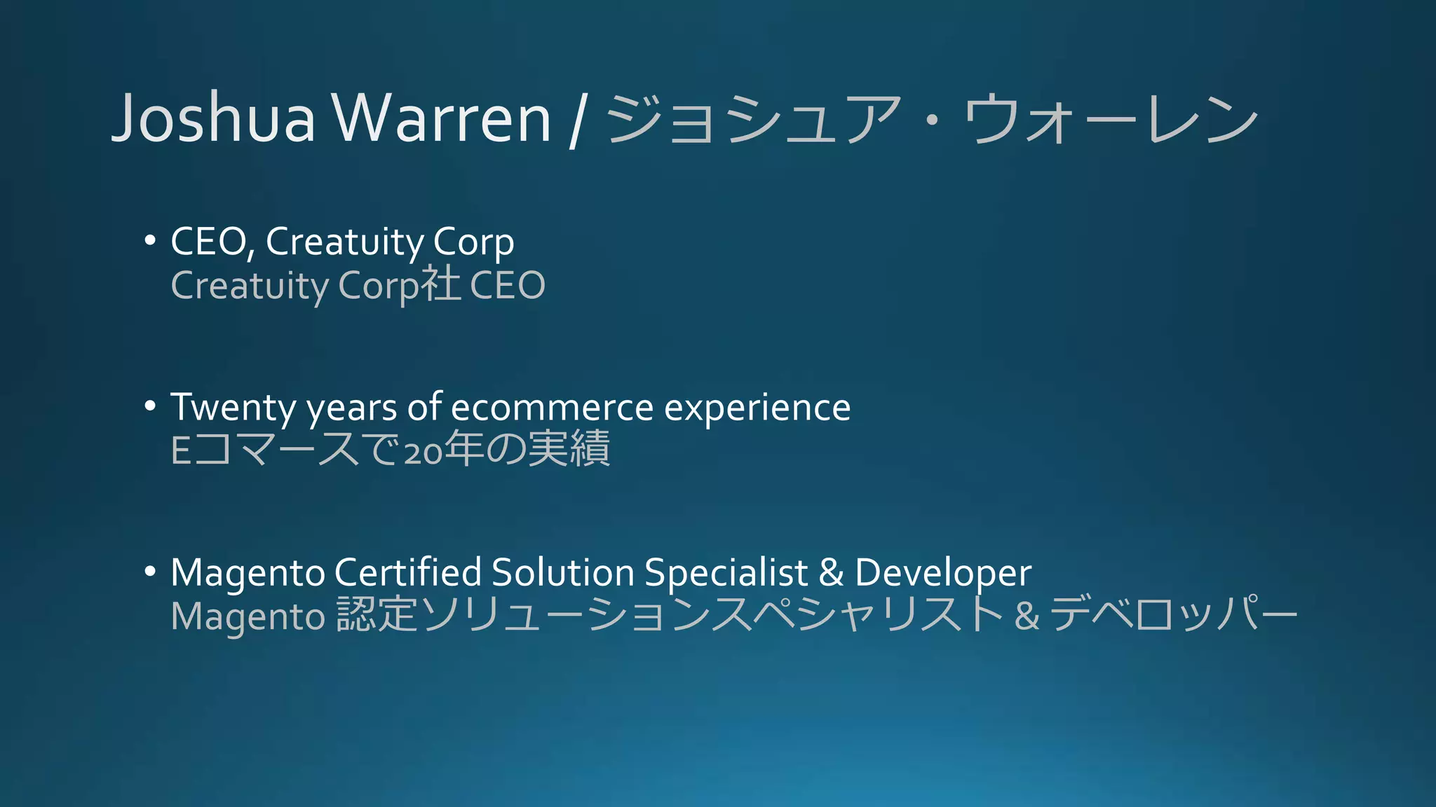 ジョシュア・ウォーレン
• CEO, Creatuity Corp
Creatuity Corp社 CEO
• Twenty years of ecommerce experience
Eコマースで20年の実績
• Magento Certified Solution Specialist & Developer
Magento 認定ソリューションスペシャリスト & デベロッパー
 