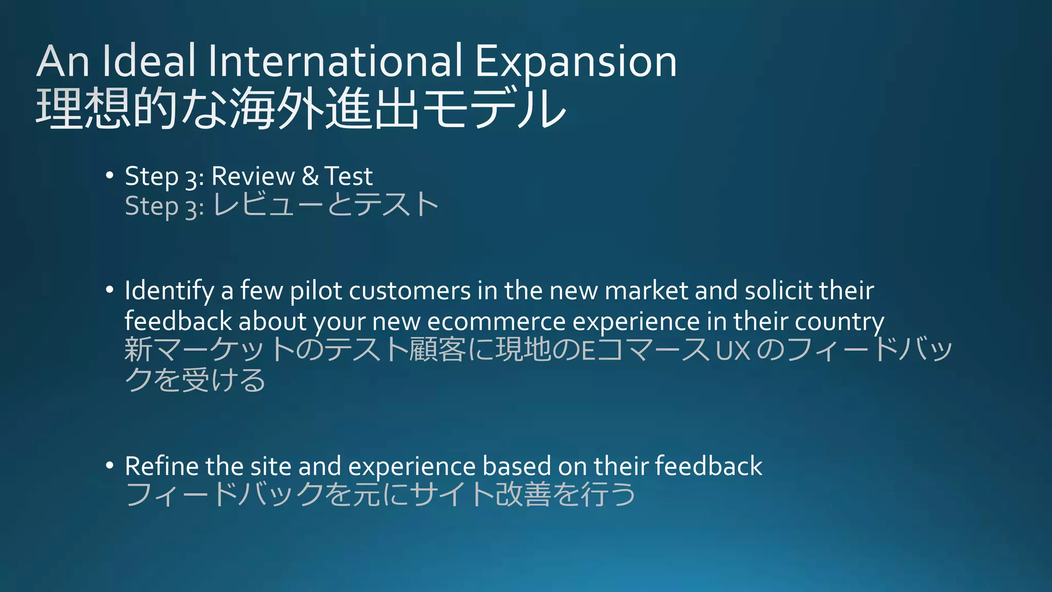 • Step 3: Review &Test
Step 3: レビューとテスト
• Identify a few pilot customers in the new market and solicit their
feedback about your new ecommerce experience in their country
新マーケットのテスト顧客に現地のEコマース UX のフィードバッ
クを受ける
• Refine the site and experience based on their feedback
フィードバックを元にサイト改善を行う
 