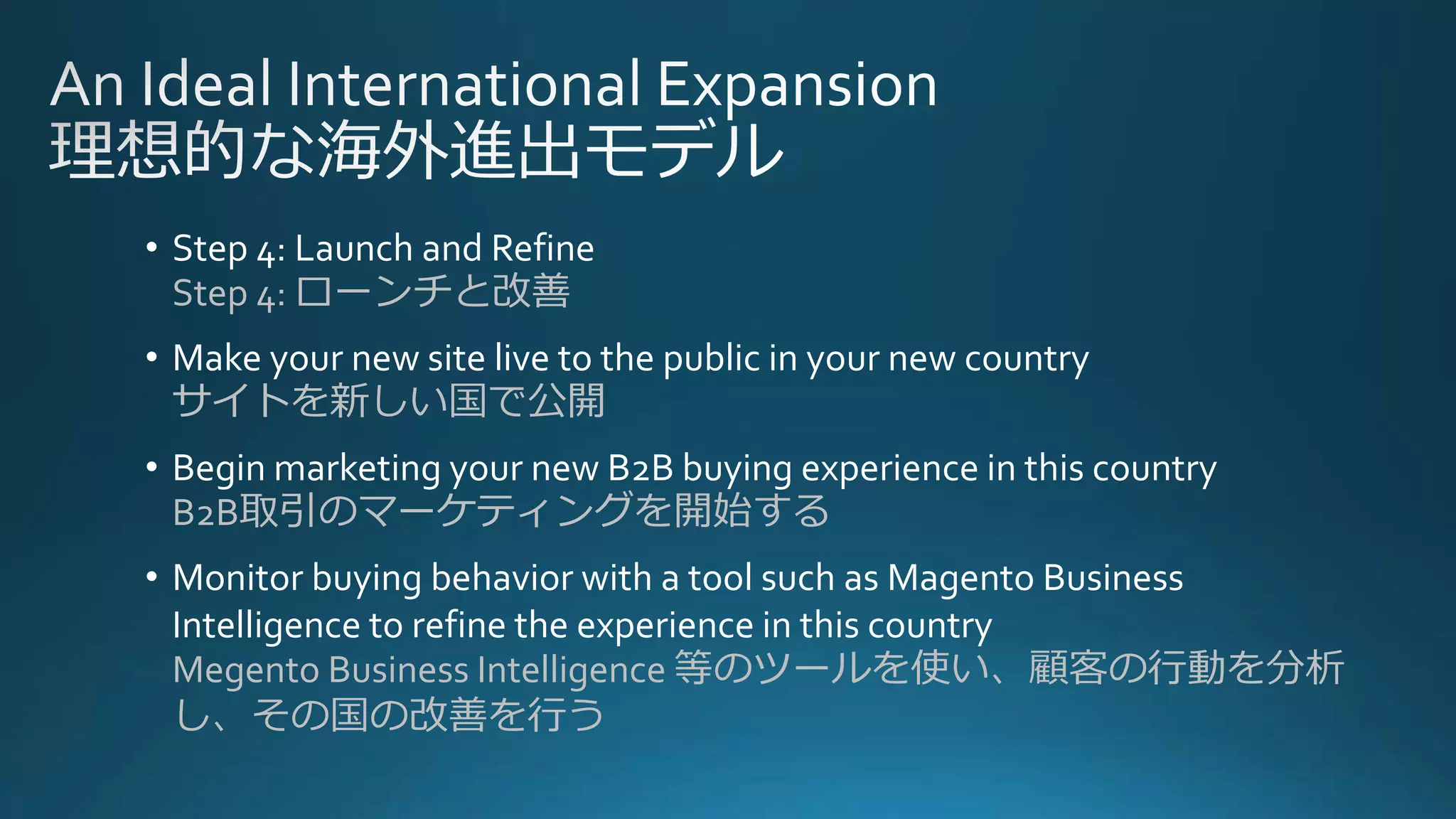 • Step 4: Launch and Refine
Step 4: ローンチと改善
• Make your new site live to the public in your new country
サイトを新しい国で公開
• Begin marketing your new B2B buying experience in this country
B2B取引のマーケティングを開始する
• Monitor buying behavior with a tool such as Magento Business
Intelligence to refine the experience in this country
Megento Business Intelligence 等のツールを使い、顧客の行動を分析
し、その国の改善を行う
 