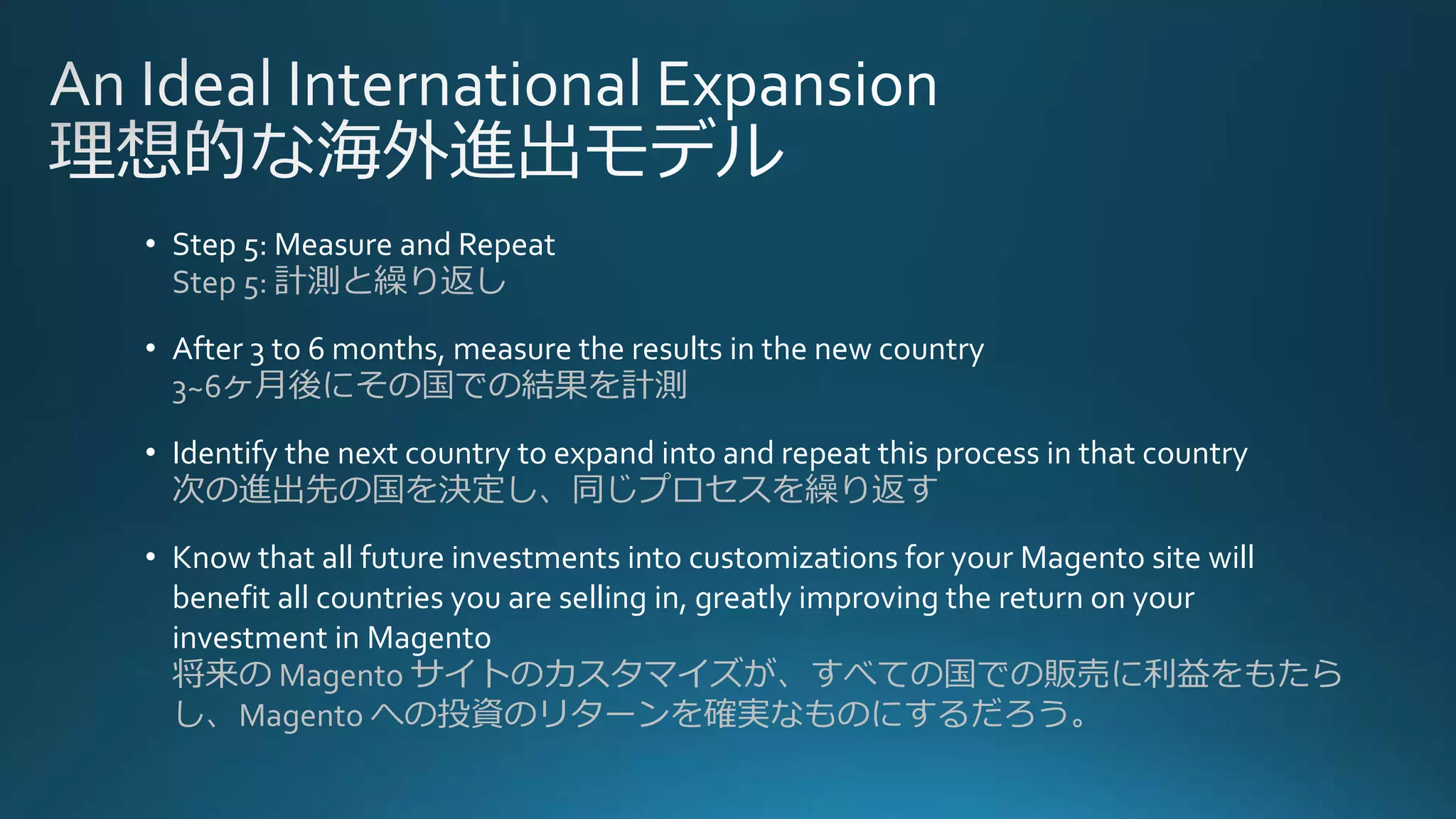 • Step 5: Measure and Repeat
Step 5: 計測と繰り返し
• After 3 to 6 months, measure the results in the new country
3~6ヶ月後にその国での結果を計測
• Identify the next country to expand into and repeat this process in that country
次の進出先の国を決定し、同じプロセスを繰り返す
• Know that all future investments into customizations for your Magento site will
benefit all countries you are selling in, greatly improving the return on your
investment in Magento
将来の Magento サイトのカスタマイズが、すべての国での販売に利益をもたら
し、Magento への投資のリターンを確実なものにするだろう。
 