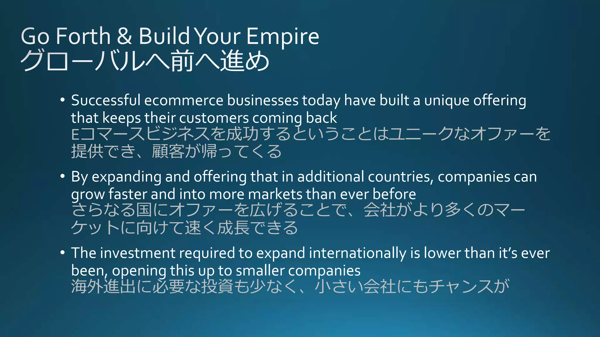 • Successful ecommerce businesses today have built a unique offering
that keeps their customers coming back
Eコマースビジネスを成功するということはユニークなオファーを
提供でき、顧客が帰ってくる
• By expanding and offering that in additional countries, companies can
grow faster and into more markets than ever before
さらなる国にオファーを広げることで、会社がより多くのマー
ケットに向けて速く成長できる
• The investment required to expand internationally is lower than it’s ever
been, opening this up to smaller companies
海外進出に必要な投資も少なく、小さい会社にもチャンスが
 