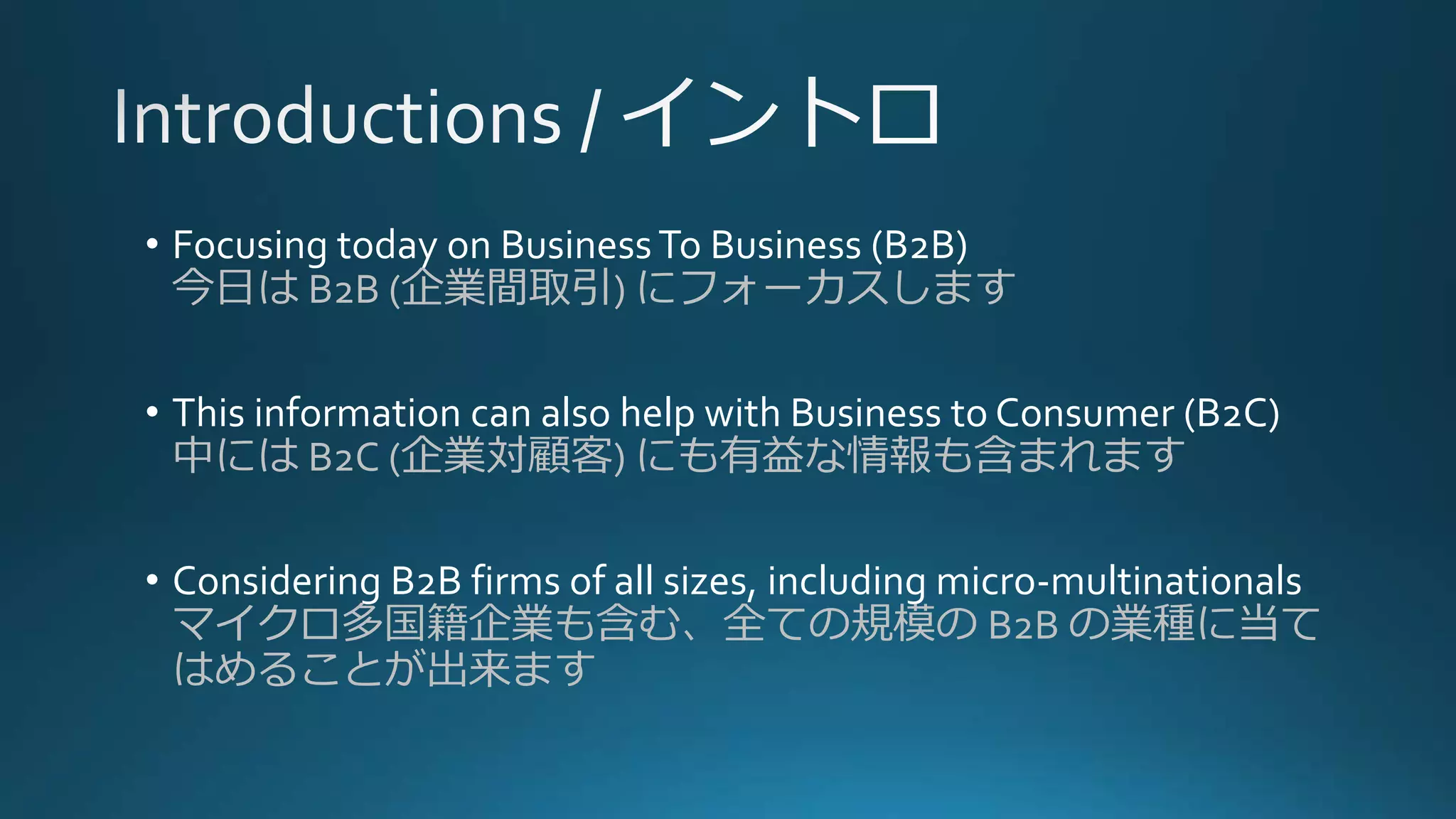 • Focusing today on BusinessTo Business (B2B)
今日は B2B (企業間取引) にフォーカスします
• This information can also help with Business to Consumer (B2C)
中には B2C (企業対顧客) にも有益な情報も含まれます
• Considering B2B firms of all sizes, including micro-multinationals
マイクロ多国籍企業も含む、全ての規模の B2B の業種に当て
はめることが出来ます
 