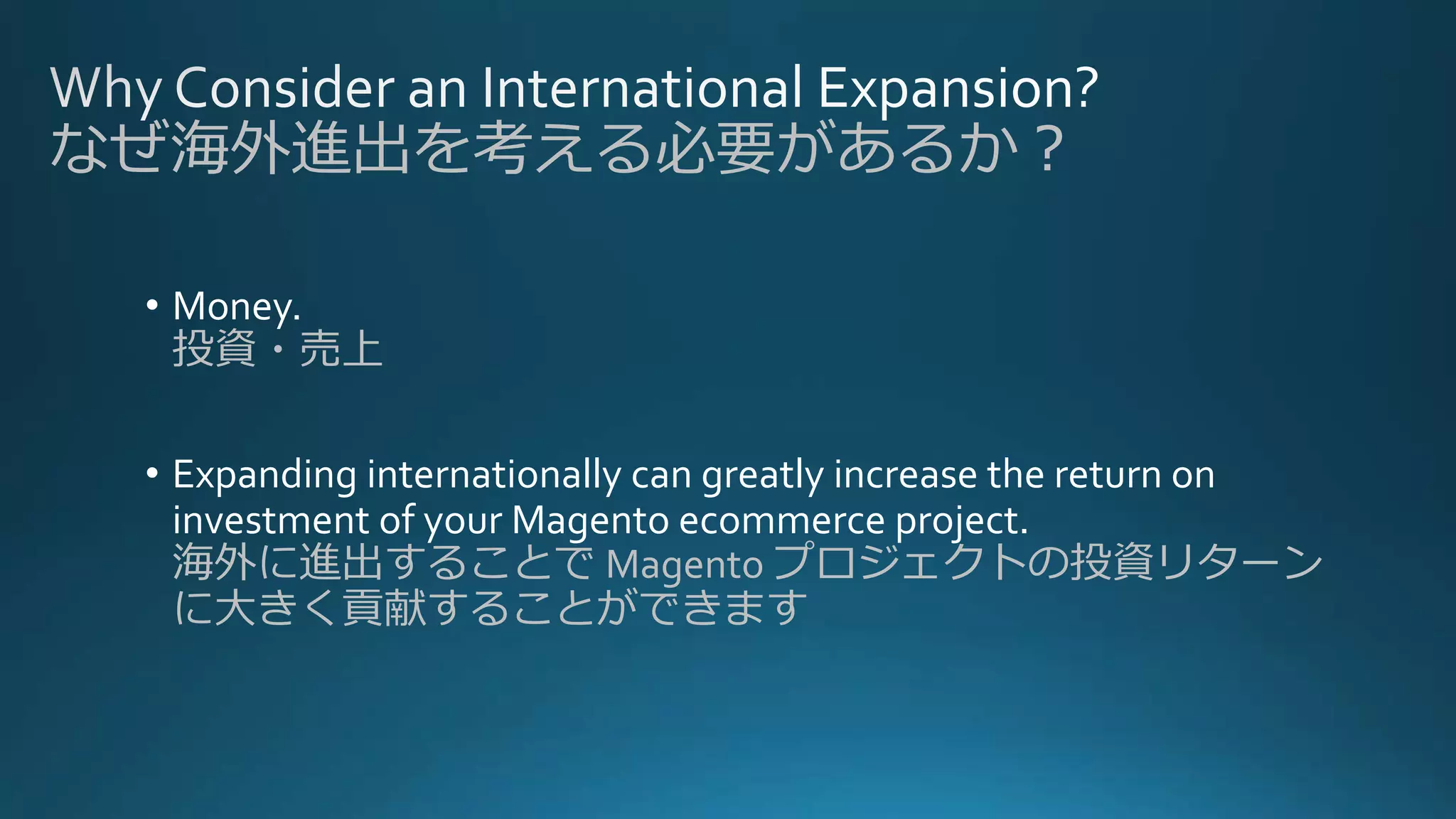 なぜ海外進出を考える必要があるか？
• Money.
投資・売上
• Expanding internationally can greatly increase the return on
investment of your Magento ecommerce project.
海外に進出することで Magento プロジェクトの投資リターン
に大きく貢献することができます
 