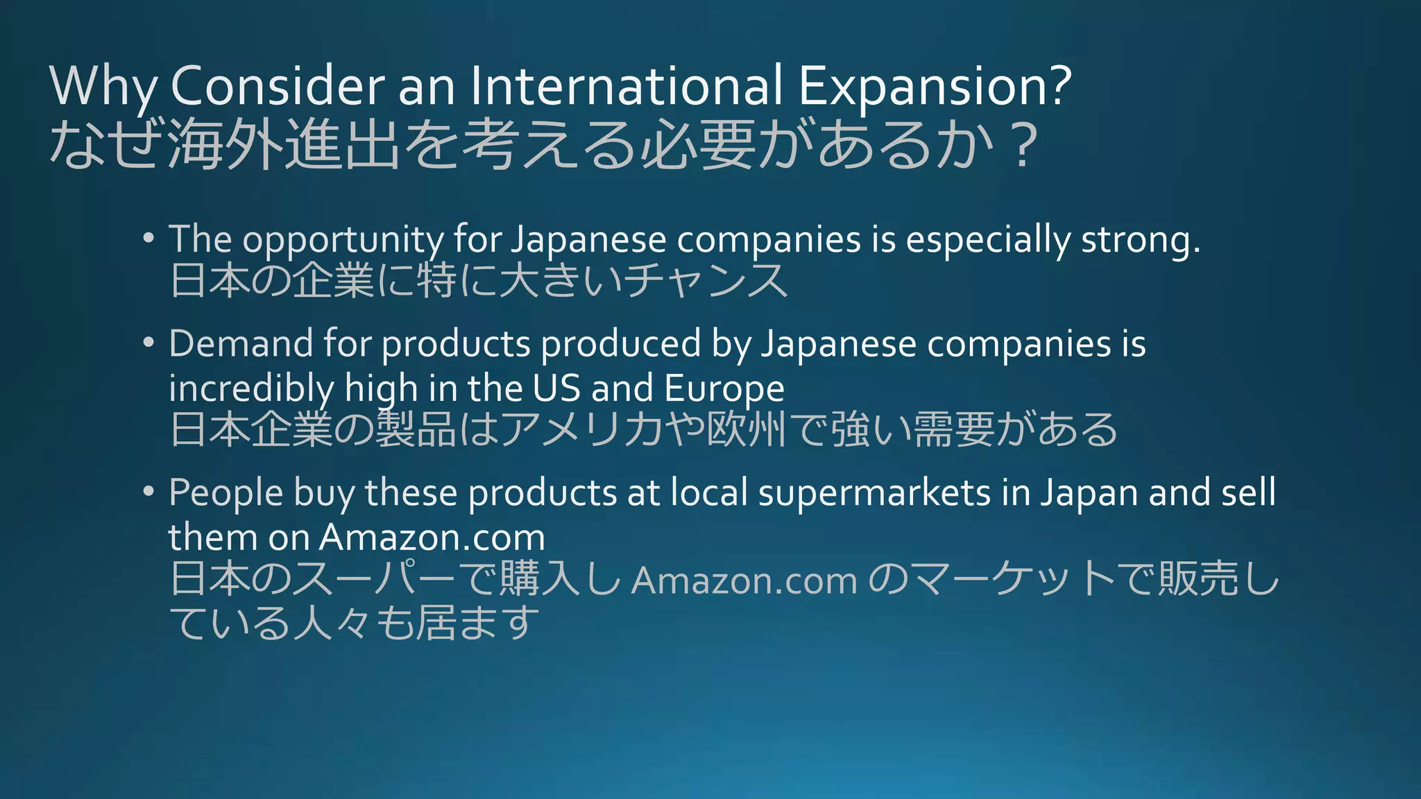 日本の企業に特に大きいチャンス
日本企業の製品はアメリカや欧州で強い需要がある
日本のスーパーで購入し Amazon.com のマーケットで販売し
ている人々も居ます
なぜ海外進出を考える必要があるか？
 