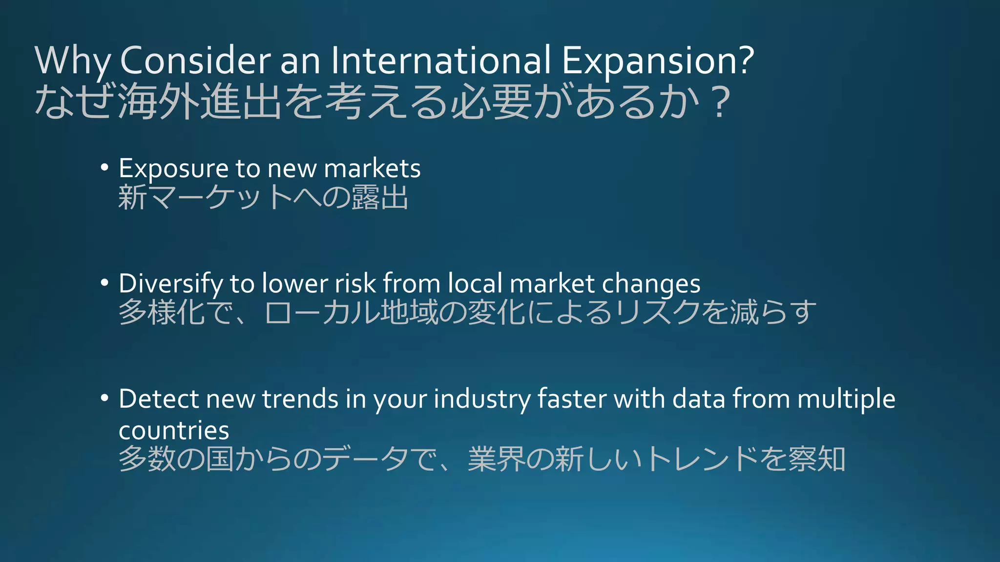 • Exposure to new markets
新マーケットへの露出
• Diversify to lower risk from local market changes
多様化で、ローカル地域の変化によるリスクを減らす
• Detect new trends in your industry faster with data from multiple
countries
多数の国からのデータで、業界の新しいトレンドを察知
なぜ海外進出を考える必要があるか？
 