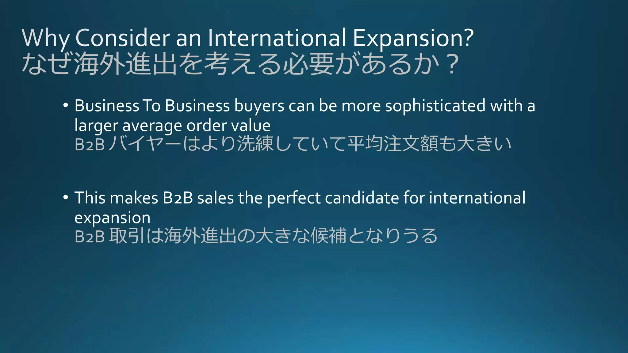 • BusinessTo Business buyers can be more sophisticated with a
larger average order value
B2B バイヤーはより洗練していて平均注文額も大きい
• This makes B2B sales the perfect candidate for international
expansion
B2B 取引は海外進出の大きな候補となりうる
なぜ海外進出を考える必要があるか？
 