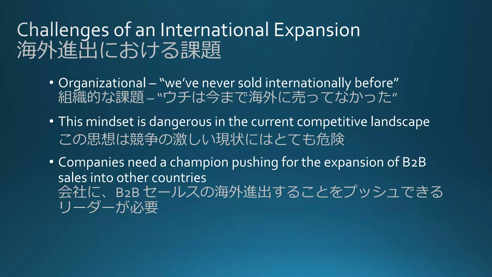 海外進出における課題
• Organizational – “we’ve never sold internationally before”
組織的な課題 – “ウチは今まで海外に売ってなかった”
• This mindset is dangerous in the current competitive landscape
この思想は競争の激しい現状にはとても危険
• Companies need a champion pushing for the expansion of B2B
sales into other countries
会社に、B2B セールスの海外進出することをプッシュできる
リーダーが必要
 