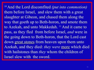 10  And the Lord discomfited  (put into commotion)  them before Israel,  and slew them with a great slaughter at Gibeon, and chased them along the way that goeth up to Beth-horon, and smote them to Azekah, and unto Makkedah.  11  And it came to pass, as they fled  from before Israel,  and  were in the going down to Beth-horon, that the Lord cast down  great stones  from heaven upon them unto Azekah, and they died:  they were   more  which died with hailstones than  they  whom the children of Israel slew with  the sword.  