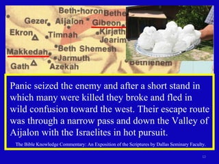 Panic seized the enemy and after a short stand in which many were killed they broke and fled in wild confusion toward the west. Their escape route was through a narrow pass and down the Valley of Aijalon with the Israelites in hot pursuit. The Bible Knowledge Commentary: An Exposition of the Scriptures by Dallas Seminary Faculty. 