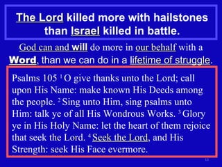 The Lord  killed more with hailstones than  Israel  killed in battle. God can and  will  do more in  our behalf  with a  Word ,  than we can do in a  lifetime of struggle . Psalms 105  1  O give thanks unto the Lord; call upon His Name: make known His Deeds among the people.  2  Sing unto Him, sing psalms unto Him: talk ye of all His Wondrous Works.  3  Glory ye in His Holy Name: let the heart of them rejoice that seek the Lord.  4  Seek the Lord , and His Strength: seek His Face evermore. 