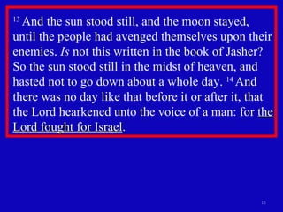 13  And the sun stood still, and the moon stayed, until the people had avenged themselves upon their enemies.  Is  not this written in the book of Jasher? So the sun stood still in the midst of heaven, and hasted not to go down about a whole day.  14  And there was no day like that before it or after it, that the Lord hearkened unto the voice of a man: for  the Lord fought for Israel .  