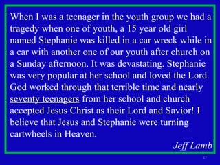 When I was a teenager in the youth group we had a tragedy when one of youth, a 15 year old girl named Stephanie was killed in a car wreck while in a car with another one of our youth after church on a Sunday afternoon. It was devastating. Stephanie was very popular at her school and loved the Lord. God worked through that terrible time and nearly  seventy teenagers  from her school and church accepted Jesus Christ as their Lord and Savior! I believe that Jesus and Stephanie were turning cartwheels in Heaven. Jeff Lamb 