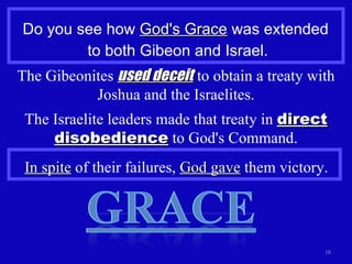 Do you see how  God's Grace  was extended  to both Gibeon and Israel. The Gibeonites  used deceit  to obtain a treaty with Joshua and the Israelites. The Israelite leaders made that treaty in  direct disobedience  to God's Command. In spite  of their failures,  God gave  them victory. 