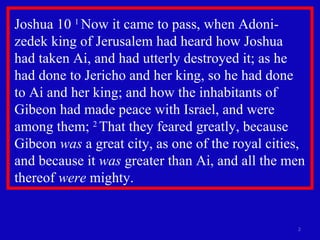 Joshua 10  1  Now it came to pass, when Adoni-zedek king of Jerusalem had heard how Joshua  had taken Ai, and had utterly destroyed it; as he had done to Jericho and her king, so he had done  to Ai and her king; and how the inhabitants of Gibeon had made peace with Israel, and were among them;  2  That they feared greatly, because Gibeon  was  a great city, as one of the royal cities, and because it  was  greater than Ai, and all the men thereof  were  mighty.  