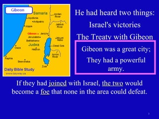He had heard two things: Israel's victories The Treaty with Gibeon Gibeon was a great city; They had a powerful army. If they had  joined  with Israel,  the two  would become a  foe  that none in the area could defeat. 
