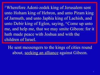 3  Wherefore Adoni-zedek king of Jerusalem sent unto Hoham king of Hebron, and unto Piram king of Jarmuth, and unto Japhia king of Lachish, and unto Debir king of Eglon, saying,  4  Come up unto me, and help me, that we may smite Gibeon: for it hath made peace with Joshua and with the  children of Israel.  He sent messengers to the kings of cities round about,  seeking an alliance  against Gibeon. 