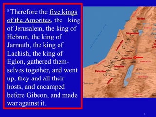 5  Therefore the  five kings of the Amorites , the  king of Jerusalem, the king of Hebron, the king of Jarmuth, the king of Lachish, the king of Eglon, gathered them-selves together, and went up, they and all their hosts, and encamped before Gibeon, and made war against it.  