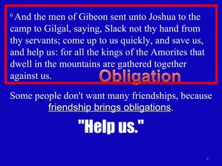 6  And the men of Gibeon sent unto Joshua to the camp to Gilgal, saying, Slack not thy hand from thy servants; come up to us quickly, and save us, and help us: for all the kings of the Amorites that dwell in the mountains are gathered together against us.  Some people don't want many friendships, because  friendship brings obligations . "Help us." 