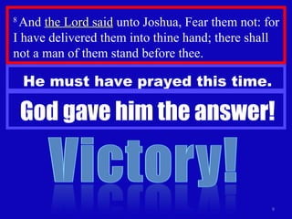 8  And  the Lord said  unto Joshua, Fear them not: for I have delivered them into thine hand; there shall not a man of them stand before thee.  He must have prayed this time. God gave him the answer! 