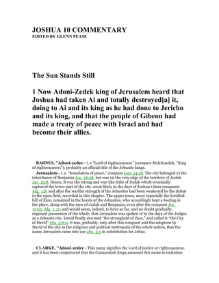 JOSHUA 10 COMME TARY
EDITED BY GLE PEASE
The Sun Stands Still
1 ow Adoni-Zedek king of Jerusalem heard that
Joshua had taken Ai and totally destroyed[a] it,
doing to Ai and its king as he had done to Jericho
and its king, and that the people of Gibeon had
made a treaty of peace with Israel and had
become their allies.
BAR ES, "Adoni-zedec - i. e “Lord of righteousness” (compare Melchizedek, “King
of righteousness”); probably an official title of the Jebusite kings.
Jerusalem - i. e. “foundation of peace,” compare Gen_14:18. The city belonged to the
inheritance of Benjamin Jos_18:28, but was on the very edge of the territory of Judah
Jos_15:8. Hence, it was the strong and war-like tribe of Judah which eventually
captured the lower part of the city, most likely in the days of Joshua’s later conquests
Jdg_1:8, and after the warlike strength of the Jebusites had been weakened by the defeat
in the open field, recorded in this chapter. The upper town, more especially the fortified
hill of Zion, remained in the hands of the Jebusites, who accordingly kept a footing in
the place, along with the men of Judah and Benjamin, even after the conquest Jos_
15:63; Jdg_1:21; and would seem, indeed, to have so far, and no doubt gradually,
regained possession of the whole, that Jerusalem was spoken of in the days of the Judges
as a Jebusite city. David finally stormed “the stronghold of Zion,” and called it “the City
of David” 2Sa_5:6-9. It was, probably, only after this conquest and the adoption by
David of the city as the religious and political metropolis of the whole nation, that the
name Jerusalem came into use 2Sa_5:5 in substitution for Jehus.
CLARKE, "Adoni-zedec - This name signifies the Lord of justice or righteousness;
and it has been conjectured that the Canaanitish kings assumed this name in imitation
 