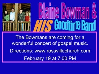Blaine Bowman & HIS Goodtime Band Friday Night, February 19 at 7:00 The Bowmans are coming for a wonderful concert of gospel music. Directions: www.rossvillechurch.com February 19 at 7:00 PM 