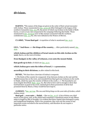 divisions.
BAR ES, "The names of the kings are given in the order of their actual encounter
with Joshua. Those enumerated in Jos_12:10-18 either belonged to the league of the
southern Canaanites (Jos_10:1 ff), the power of which was broken in the battle of Beth-
horon, or were at any rate conquered in the campaign following that battle. Those
mentioned in Jos_12:19-24 were in like manner connected with the northern
confederates (Jos_11:1 ff), who were defeated at the Waters of Merom.
CLARKE, "From Baal-gad - A repetition of what is mentioned Jos_11:17.
GILL, "And these are the kings of the country,.... After particularly named, Jos_
12:9,
which Joshua and the children of Israel smote on this side Jordan on the
west; that is, on the west of Jordan:
from Baalgad, in the valley of Lebanon, even unto the mount Halak,
that goeth up to Seir; of which see Jos_11:17,
which Joshua gave unto the tribes of Israel for a possession,
according to their divisions; as after related in this book.
HE RY, "We have here a breviate of Joshua's conquests.
I. The limits of the country he conquered. It lay between Jordan on the east and the
Mediterranean Sea on the west, and extended from Baal-gad near Lebanon in the north
to Halak, which lay upon the country of Edom in the south, v. 7. The boundaries are
more largely described, Num_34:2, etc. But what is here said is enough to show that
God had been as good as his word, and had given them possession of all he had
promised them by Moses, if they would but have kept it.
JAMISO , "Jos_12:7-24. The one and thirty kings on the west side of Jordan, which
Joshua smote.
Baal-gad ... even unto ... Halak — (See on Jos_11:17). A list of thirty-one chief
towns is here given; and, as the whole land contained a superficial extent of only fifteen
miles in length by fifty in breadth, it is evident that these capital cities belonged to petty
and insignificant kingdoms. With a few exceptions, they were not the scenes of any
important events recorded in the sacred history, and therefore do not require a
particular notice.
 