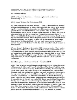 ELLICOTT, "SUMMARY OF THE CO QUERED TERRITORY.
(a) According to kings.
(2) Sihon king of the Amorites . . .—For a description of his territory see
Deuteronomy 2:31-37.
(4) Og king of Bashan.—See Deuteronomy 3:11.
(6) Them did Moses the servant of the Lord . . . smite.—The continuity of the work
of Moses and Joshua should be noticed. The land which God gave to Israel is made
up of two portions: (1) a territory on the east of Jordan conquered by Moses, and
given by him to two and a half tribes, as the “portion of the law-giver;” (2) a
territory on the west of Jordan, of larger extent, conquered by Joshua, and given to
nine and a half tribes. But the conquest of Canaan is one enterprise, begun by
Moses and finished by Joshua. And the land of Israel is one country, though divided
by Jordan into two portions. The analogy between the work of Moses and Joshua in
this literal conquest, and the work of Moses and the true Joshua in respect of the
inheritance of the Church of God, which was partly won before the passage of
Jordan—i.e., before the death of Christ—but much more afterwards, is too plain to
be overlooked.
(7) And these are the kings of the country which Joshua . . . smote.—There are two
kings reckoned to Moses, and thirty-one to Joshua; making a total of thirty-three.
Yet the two slain by Moses are individually represented as far greater than any who
are named in this book. And in the Psalms, in more than one place, we have “Sihon
king of the Amorites, and Og the king of Bashan” expressed by name, and the rest
only summarised, as “all the kingdoms of Canaan” (Psalms 135:11-12; Psalms
136:19-20.).
From Baal-gad . . . unto the mount Halak.—See Joshua 11:17.
(9-24) These verses give a list of the thirty-one kings defeated by Joshua. The order
of the conquest is followed. We have first the kings of Jericho and Ai; (2) the kings
overcome in the southern campaign (Joshua 10) from the king of Jerusalem (Joshua
12:10) to the king of Makkedah (Joshua 12:16). Among these, the kings of Geder,
Hormah, Arad, and Adullam have not been previously mentioned in Joshua, nor is
the capture of Jarmuth mentioned. The names Hormah and Arad both occur in
umbers 21:1; umbers 21:3, where the town of Arad is, after its destruction by
Israel, called Hormah. As the cities of the king of Arad are mentioned in that place,
it is possible that the Hormah and Arad of this chapter may both be of the number.
Or they may be different places. It is also just possible that the capture of those
cities may be mentioned in umbers 21 by anticipation, and that the attack of Arad
on Israel was not fully avenged until the conquest of Canaan by Joshua. (3) We next
read of the kings conquered in the rest of the country, whose cities ranged from
Bethel on the south to Hazor on the north. Of the capture of these cities we have no
details, with the exception of Hazor (Joshua 11:10). And it should be carefully
 